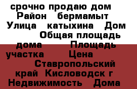 срочно продаю дом  › Район ­ бермамыт › Улица ­ катыхина › Дом ­ 123 › Общая площадь дома ­ 52 › Площадь участка ­ 3 › Цена ­ 3 600 000 - Ставропольский край, Кисловодск г. Недвижимость » Дома, коттеджи, дачи продажа   . Ставропольский край